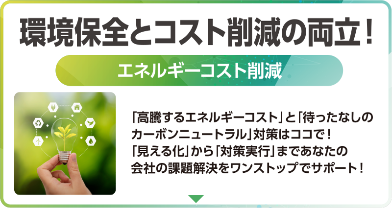 環境保全とコスト削減の両立！「エネルギーコスト削減」「高騰するエネルギーコスト」と「待ったなしのカーボンニュートラル」対策はココで！ 「見える化」から「対策実行」まであなたの会社の課題解決をワンストップでサポート！